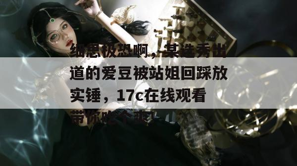 细思极恐啊，某选秀出道的爱豆被站姐回踩放实锤，17c在线观看带你吃个爽！