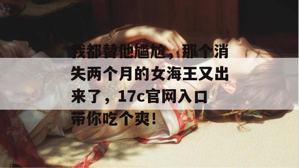 我都替他尴尬，那个消失两个月的女海王又出来了，17c官网入口带你吃个爽！