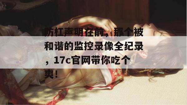防杠声明在前，那个被和谐的监控录像全纪录，17c官网带你吃个爽！