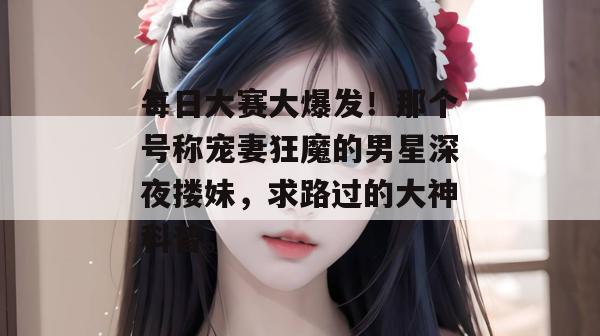 每日大赛大爆发！那个号称宠妻狂魔的男星深夜搂妹，求路过的大神科普。