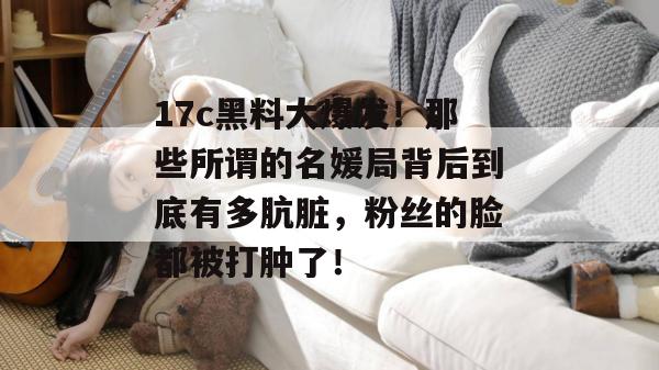 17c黑料大爆发！那些所谓的名媛局背后到底有多肮脏，粉丝的脸都被打肿了！