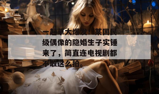 一起草大爆发！某国民级偶像的隐婚生子实锤来了，简直连电视剧都不敢这么拍。