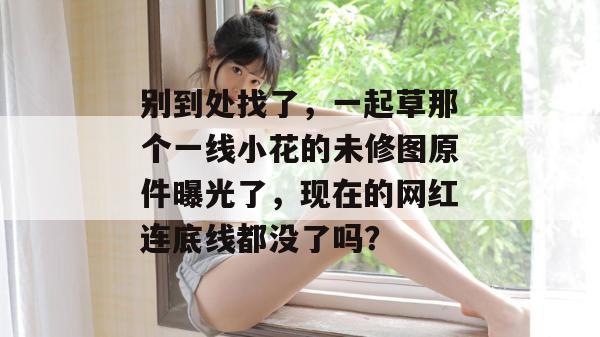 别到处找了，一起草那个一线小花的未修图原件曝光了，现在的网红连底线都没了吗？