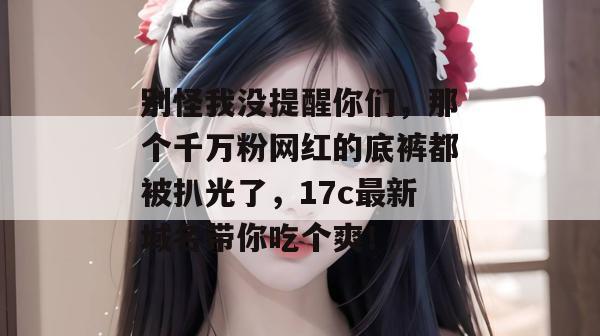 别怪我没提醒你们,那个千万粉网红的底裤都被扒光了,17c最新域名带你吃个爽! 别怪我没提醒你们,那个千万粉网红的底裤都被扒光了,17c最新域名带你吃个爽!