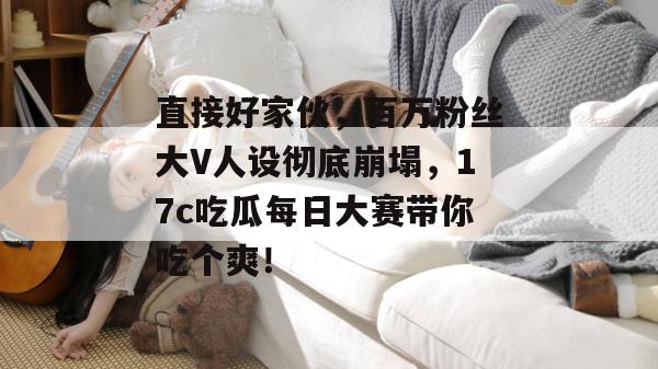 直接好家伙，百万粉丝大V人设彻底崩塌，17c吃瓜每日大赛带你吃个爽！