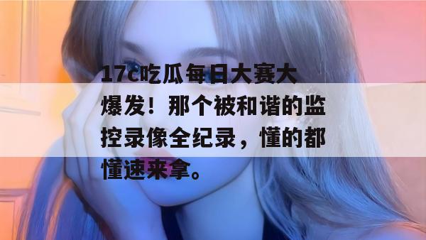 17c吃瓜每日大赛大爆发！那个被和谐的监控录像全纪录，懂的都懂速来拿。