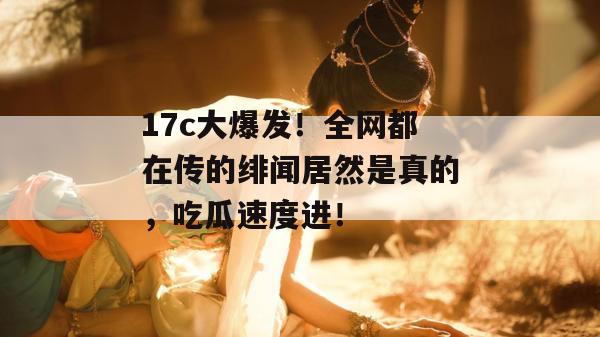 17c大爆发！全网都在传的绯闻居然是真的，吃瓜速度进！