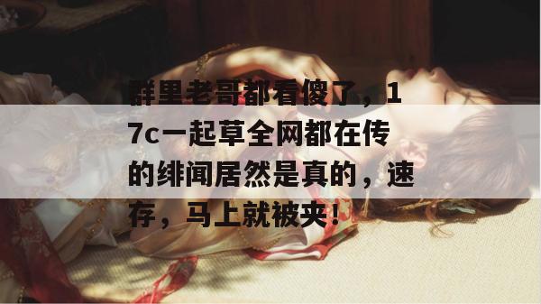 群里老哥都看傻了，17c一起草全网都在传的绯闻居然是真的，速存，马上就被夹！