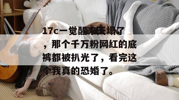 17c一觉醒来天塌了，那个千万粉网红的底裤都被扒光了，看完这个我真的恐婚了。