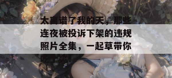 太离谱了我的天，那些连夜被投诉下架的违规照片全集，一起草带你吃个爽！