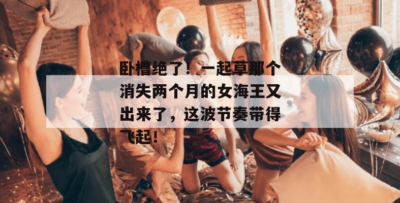 卧槽绝了！一起草那个消失两个月的女海王又出来了，这波节奏带得飞起！