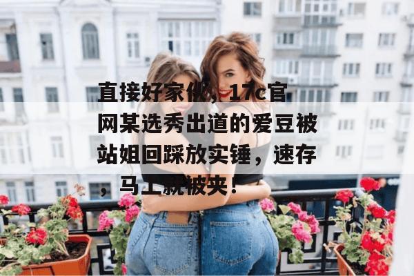 直接好家伙，17c官网某选秀出道的爱豆被站姐回踩放实锤，速存，马上就被夹！