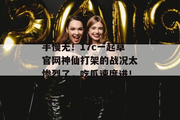 手慢无!17c一起草官网神仙打架的战况太惨烈了,吃瓜速度进! 手慢无!17c一起草官网神仙打架的战况太惨烈了,吃瓜速度进!