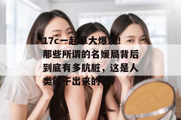 17c一起草大爆发！那些所谓的名媛局背后到底有多肮脏，这是人类能干出来的事？