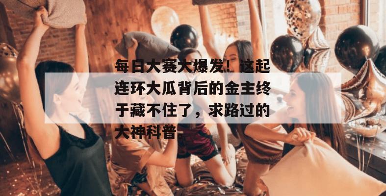 每日大赛大爆发！这起连环大瓜背后的金主终于藏不住了，求路过的大神科普。