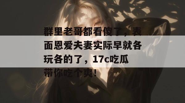 群里老哥都看傻了，表面恩爱夫妻实际早就各玩各的了，17c吃瓜带你吃个爽！