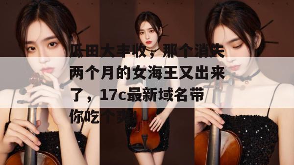 瓜田大丰收，那个消失两个月的女海王又出来了，17c最新域名带你吃个爽！