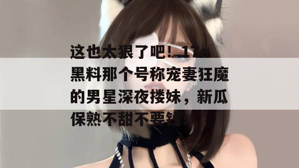 这也太狠了吧！17c黑料那个号称宠妻狂魔的男星深夜搂妹，新瓜保熟不甜不要钱！