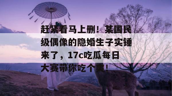 赶紧看马上删！某国民级偶像的隐婚生子实锤来了，17c吃瓜每日大赛带你吃个爽！
